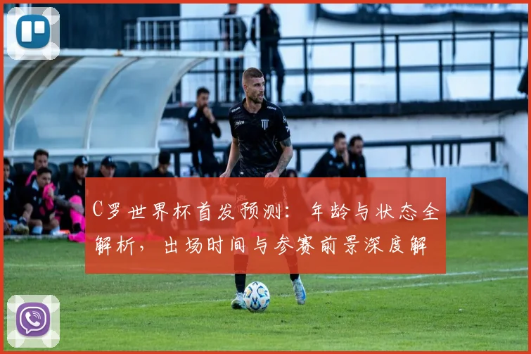 C罗世界杯首发预测:年龄与状态全解析,出场时间与参赛前景深度解读