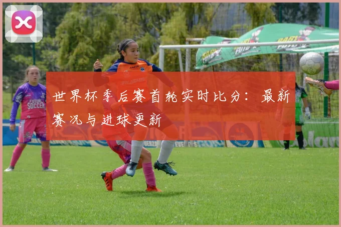 世界杯季后赛首轮实时比分:最新赛况与进球更新