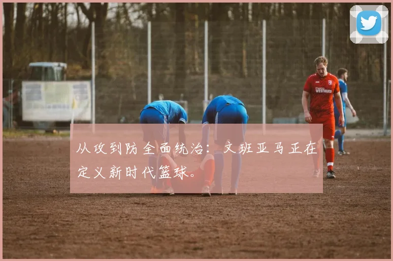 从攻到防全面统治：文班亚马正在定义新时代篮球。