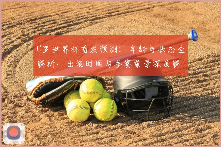 C罗世界杯首发预测:年龄与状态全解析,出场时间与参赛前景深度解读