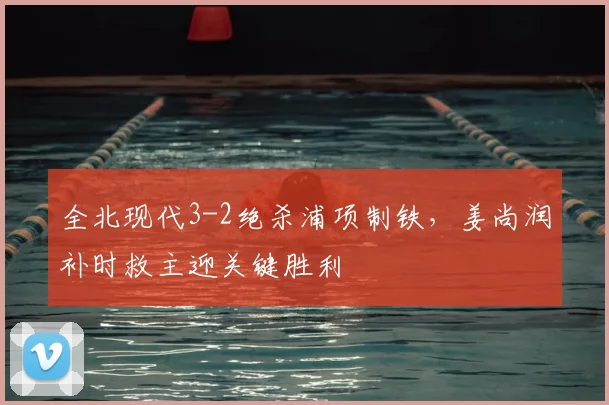 全北现代3-2绝杀浦项制铁,姜尚润补时救主迎关键胜利