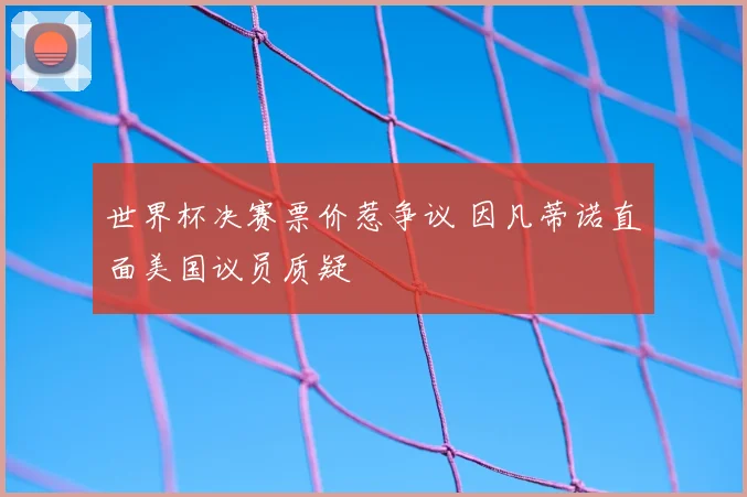 世界杯决赛票价惹争议 因凡蒂诺直面美国议员质疑