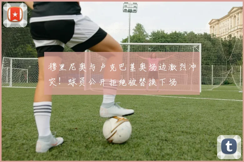 穆里尼奥与卢克巴基奥场边激烈冲突!球员公开拒绝被替换下场